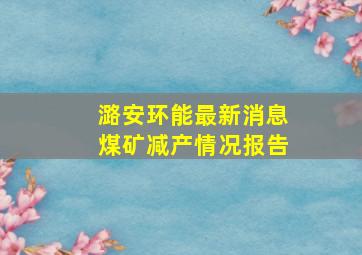 潞安环能最新消息煤矿减产情况报告