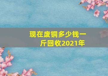 现在废铜多少钱一斤回收2021年