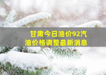 甘肃今日油价92汽油价格调整最新消息