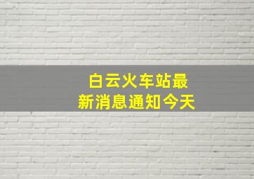 白云火车站最新消息通知今天