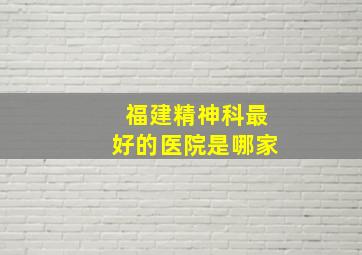 福建精神科最好的医院是哪家