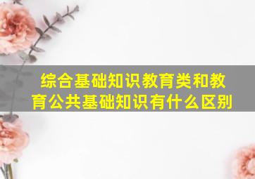 综合基础知识教育类和教育公共基础知识有什么区别