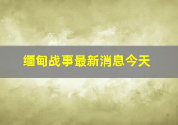 缅甸战事最新消息今天