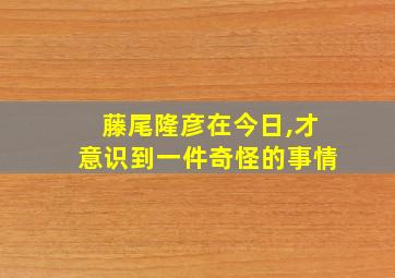 藤尾隆彦在今日,才意识到一件奇怪的事情