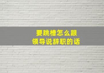 要跳槽怎么跟领导说辞职的话