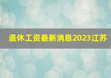 退休工资最新消息2023江苏