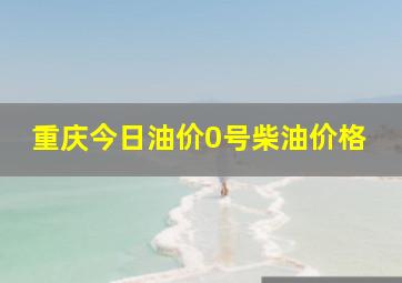 重庆今日油价0号柴油价格