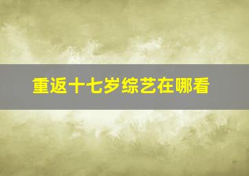 重返十七岁综艺在哪看