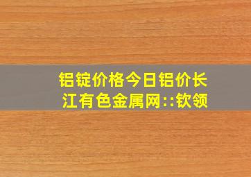 铝锭价格今日铝价长江有色金属网::钦领