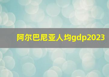 阿尔巴尼亚人均gdp2023