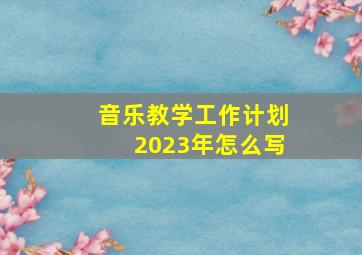 音乐教学工作计划2023年怎么写