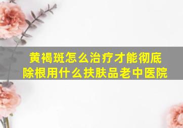 黄褐斑怎么治疗才能彻底除根用什么扶肤品老中医院