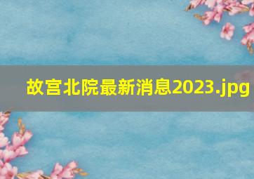 故宫北院最新消息2023