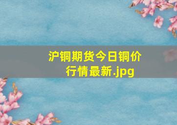 沪铜期货今日铜价行情最新