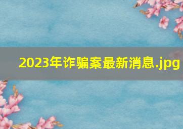 2023年诈骗案最新消息