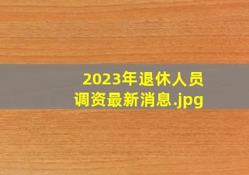 2023年退休人员调资最新消息