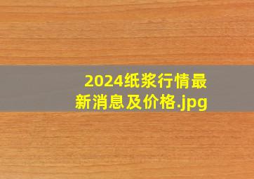 2024纸浆行情最新消息及价格